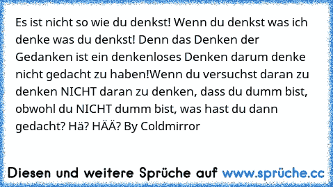 Es ist nicht so wie du denkst! Wenn du denkst was ich denke was du denkst! Denn das Denken der Gedanken ist ein denkenloses Denken darum denke nicht gedacht zu haben!
Wenn du versuchst daran zu denken NICHT daran zu denken, dass du dumm bist, obwohl du NICHT dumm bist, was hast du dann gedacht? Hä? HÄÄ? By Coldmirror