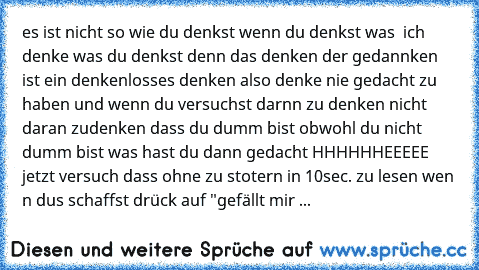 es ist nicht so wie du denkst wenn du denkst was  ich denke was du denkst denn das denken der gedannken ist ein denkenlosses denken also denke nie gedacht zu haben und wenn du versuchst darnn zu denken nicht daran zudenken dass du dumm bist obwohl du nicht dumm bist was hast du dann gedacht HHHHHHEEEEE jetzt versuch dass ohne zu stotern in 10sec. zu lesen wen n dus schaffst drück auf "gefällt mir ...