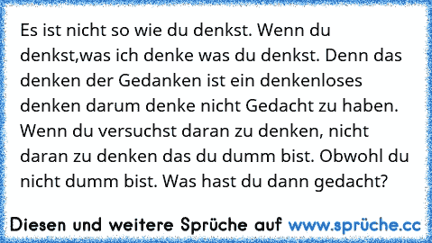 Es ist nicht so wie du denkst. Wenn du denkst,was ich denke was du denkst. Denn das denken der Gedanken ist ein denkenloses denken darum denke nicht Gedacht zu haben. Wenn du versuchst daran zu denken, nicht daran zu denken das du dumm bist. Obwohl du nicht dumm bist. Was hast du dann gedacht?