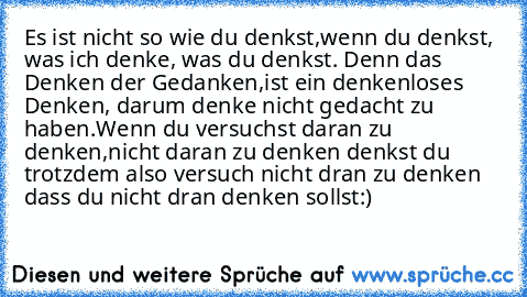 Es ist nicht so wie du denkst,
wenn du denkst, was ich denke, was du denkst. Denn das Denken der Gedanken,
ist ein denkenloses Denken, darum denke nicht gedacht zu haben.
Wenn du versuchst daran zu denken,
nicht daran zu denken denkst du trotzdem also versuch nicht dran zu denken dass du nicht dran denken sollst:)