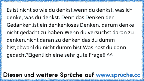 Es ist nicht so wie du denkst,
wenn du denkst, was ich denke, was du denkst. Denn das Denken der Gedanken,
ist ein denkenloses Denken, darum denke nicht gedacht zu haben.
Wenn du versuchst daran zu denken,
nicht daran zu denken das du dumm bist,
obwohl du nicht dumm bist.
Was hast du dann gedacht?
Eigentlich eine sehr gute Frage!! ^^