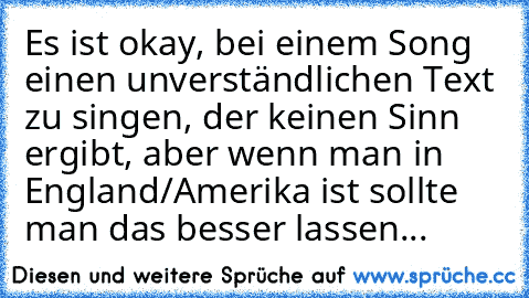 Es ist okay, bei einem Song einen unverständlichen Text zu singen, der keinen Sinn ergibt, aber wenn man in England/Amerika ist sollte man das besser lassen...