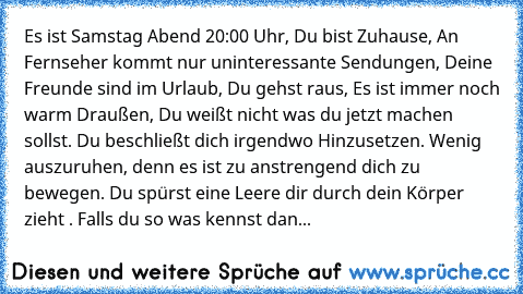 Es ist Samstag Abend 20:00 Uhr, Du bist Zuhause, An Fernseher kommt nur uninteressante Sendungen, Deine Freunde sind im Urlaub, Du gehst raus, Es ist immer noch warm Draußen, Du weißt nicht was du jetzt machen sollst. Du beschließt dich irgendwo Hinzusetzen. Wenig auszuruhen, denn es ist zu anstrengend dich zu bewegen. Du spürst eine Leere dir durch dein Körper zieht ♥. 
Falls du so was kennst ...