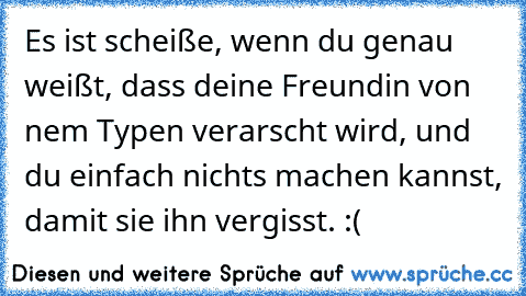 Es ist scheiße, wenn du genau weißt, dass deine Freundin von nem Typen verarscht wird, und du einfach nichts machen kannst, damit sie ihn vergisst. :(