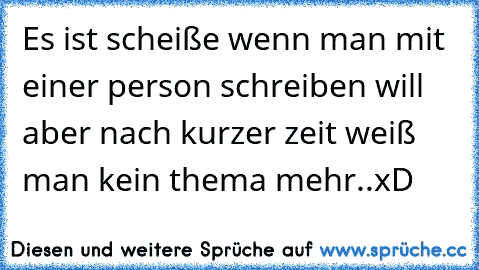 Es ist scheiße wenn man mit einer person schreiben will aber nach kurzer zeit weiß man kein thema mehr..xD