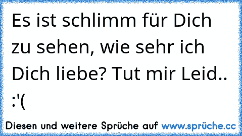 Es ist schlimm für Dich zu sehen, wie sehr ich Dich liebe? Tut mir Leid.. :'(