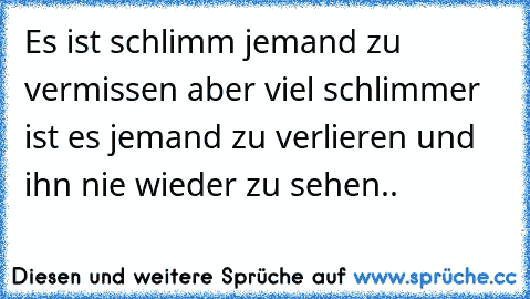 Es ist schlimm jemand zu vermissen aber viel schlimmer ist es jemand zu verlieren und ihn nie wieder zu sehen..