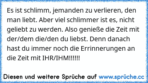 Es ist schlimm, jemanden zu verlieren, den man liebt. 
Aber viel schlimmer ist es, nicht geliebt zu werden. 
Also genieße die Zeit mit der/dem die/den du liebst. Denn danach hast du immer noch die Errinnerungen an die Zeit mit IHR/IHM!!!!!!