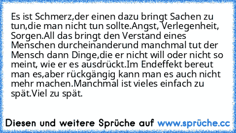 Es ist Schmerz,
der einen dazu bringt Sachen zu tun,
die man nicht tun sollte.
Angst, Verlegenheit, Sorgen.
All das bringt den Verstand eines Menschen durcheinander
und manchmal tut der Mensch dann Dinge,
die er nicht will oder nicht so meint, wie er es ausdrückt.
Im Endeffekt bereut man es,
aber rückgängig kann man es auch nicht mehr machen.
Manchmal ist vieles einfach zu spät.
Viel zu spät.