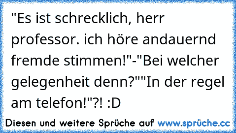 "Es ist schrecklich, herr professor. ich höre andauernd fremde stimmen!"
-"Bei welcher gelegenheit denn?"
"In der regel am telefon!"
?! :D