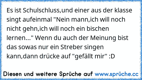 Es ist Schulschluss,und einer aus der klasse singt aufeinmal "Nein mann,ich will noch nicht gehn,ich will noch ein bischen lernen..." 
Wenn du auch der Meinung bist das sowas nur ein Streber singen kann,dann drücke auf "gefällt mir" :D