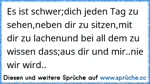 Es ist schwer;
dich jeden Tag zu sehen,
neben dir zu sitzen,
mit dir zu lachen
und bei all dem zu wissen dass;
aus dir und mir..
nie wir wird..