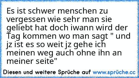 Es ist schwer menschen zu vergessen wie sehr man sie geliebt hat doch iwann wird der Tag kommen wo man sagt " und jz ist es so weit jz gehe ich meinen weg auch ohne ihn an meiner seite"