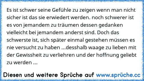 Es ist schwer seine Gefühle zu zeigen wenn man nicht sicher ist das sie erwiedert werden. noch schwerer ist es von jemandem zu träumen dessen gedanken vielleicht bei jemandem anderst sind. Doch das schwerste ist, sich später einmal gestehen müssen es nie versucht zu haben ...
desshalb waage zu lieben mit der Gewissheit zu verliehren und der hoffnung geliebt zu werden ...