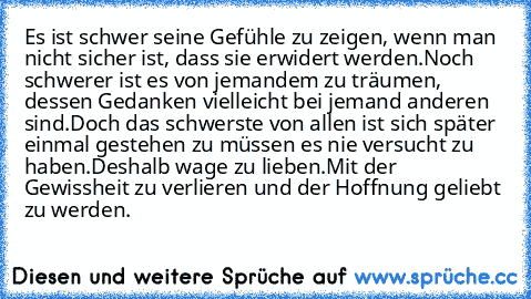 Es ist schwer seine Gefühle zu zeigen, wenn man nicht sicher ist, dass sie erwidert werden.
Noch schwerer ist es von jemandem zu träumen, dessen Gedanken vielleicht bei jemand anderen sind.
Doch das schwerste von allen ist sich später einmal gestehen zu müssen es nie versucht zu haben.
Deshalb wage zu lieben.
Mit der Gewissheit zu verlieren und der Hoffnung geliebt zu werden. ♥