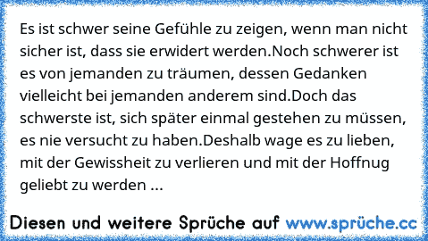 Es ist schwer seine Gefühle zu zeigen, wenn man nicht sicher ist, dass sie erwidert werden.
Noch schwerer ist es von jemanden zu träumen, dessen Gedanken vielleicht bei jemanden anderem sind.
Doch das schwerste ist, sich später einmal gestehen zu müssen, es nie versucht zu haben.
Deshalb wage es zu lieben, mit der Gewissheit zu verlieren und mit der Hoffnug geliebt zu werden ...