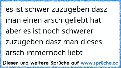 es ist schwer zuzugeben dasz man einen arsch geliebt hat aber es ist noch schwerer zuzugeben dasz man dieses arsch immernoch liebt