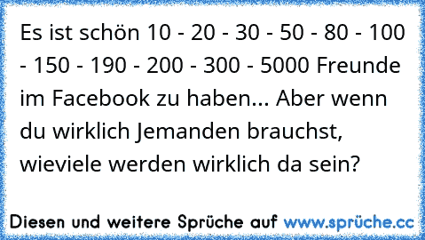 Es ist schön 10 - 20 - 30 - 50 - 80 - 100 - 150 - 190 - 200 - 300 - 5000 Freunde im Facebook zu haben... Aber wenn du wirklich Jemanden brauchst, wieviele werden wirklich da sein?