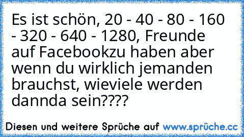 Es ist schön, 20 - 40 - 80 - 160 - 320 - 640 - 1280, Freunde auf Facebook
zu haben aber wenn du wirklich jemanden brauchst, wieviele werden dann
da sein????