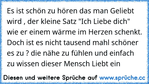 Es ist schön zu hören das man Geliebt wird , der kleine Satz "Ich Liebe dich" wie er einem wärme im Herzen schenkt. Doch ist es nicht tausend mahl schöner es zu ? die nähe zu fühlen und einfach zu wissen dieser Mensch Liebt ein   ♥