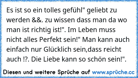 Es ist so ein tolles gefühl" geliebt zu werden &&. zu wissen dass man da wo man ist richtig ist!". Im Leben muss nicht alles Perfekt sein!" Man kann auch einfach nur Glücklich sein,dass reicht auch !?. Die Liebe kann so schön sein!".