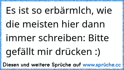 Es ist so erbärmlch, wie die meisten hier dann immer schreiben: Bitte gefällt mir drücken :)