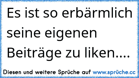 Es ist so erbärmlich seine eigenen Beiträge zu liken....