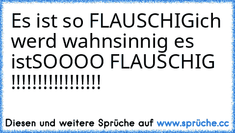 Es ist so FLAUSCHIG
ich werd wahnsinnig es ist
SOOOO FLAUSCHIG !!!!!!!!!!!!!!!!!