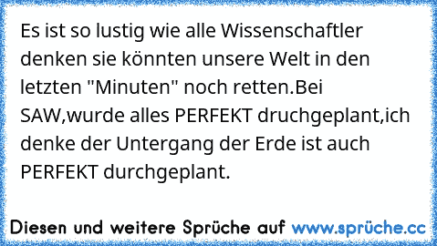 Es ist so lustig wie alle Wissenschaftler denken sie könnten unsere Welt in den letzten "Minuten" noch retten.
Bei SAW,wurde alles PERFEKT druchgeplant,ich denke der Untergang der Erde ist auch PERFEKT durchgeplant.