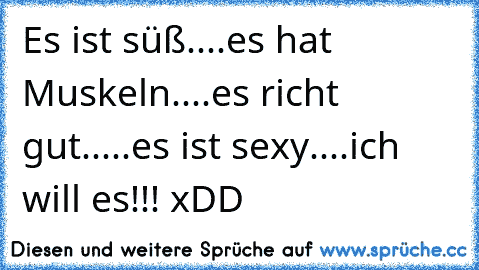 Es ist süß....es hat Muskeln....es richt gut.....es ist sexy....ich will es!!! xDD