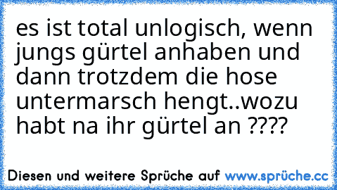 es ist total unlogisch, wenn jungs gürtel anhaben und dann trotzdem die hose untermarsch hengt..
wozu habt na ihr gürtel an ????