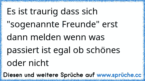 Es ist traurig dass sich "sogenannte Freunde" erst dann melden wenn was passiert ist egal ob schönes oder nicht