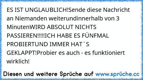 ES IST UNGLAUBLICH!
Sende diese Nachricht an Niemanden weiter
und
innerhalb von 3 Minuten
WIRD ABSOLUT NICHTS PASSIEREN!!!!!
ICH HABE ES FÜNFMAL PROBIERT
UND IMMER HAT`S GEKLAPPT!
Probier es auch - es funktioniert wirklich!