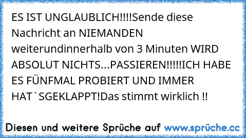 ES IST UNGLAUBLICH!!!!
Sende diese Nachricht an NIEMANDEN weiter
und
innerhalb von 3 Minuten WIRD ABSOLUT NICHTS
...PASSIEREN!!!!!
ICH HABE ES FÜNFMAL PROBIERT UND IMMER HAT`S
GEKLAPPT!
Das stimmt wirklich !!