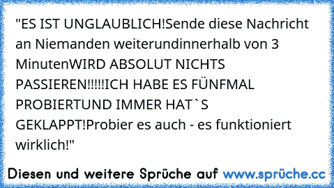 "ES IST UNGLAUBLICH!
Sende diese Nachricht an Niemanden weiter
und
innerhalb von 3 Minuten
WIRD ABSOLUT NICHTS PASSIEREN!!!!!
ICH HABE ES FÜNFMAL PROBIERT
UND IMMER HAT`S GEKLAPPT!
Probier es auch - es funktioniert wirklich!"