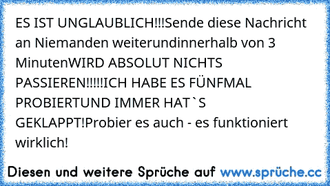 ES IST UNGLAUBLICH!!!
Sende diese Nachricht an Niemanden weiter
und
innerhalb von 3 Minuten
WIRD ABSOLUT NICHTS PASSIEREN!!!!!
ICH HABE ES FÜNFMAL PROBIERT
UND IMMER HAT`S GEKLAPPT!
Probier es auch - es funktioniert wirklich!