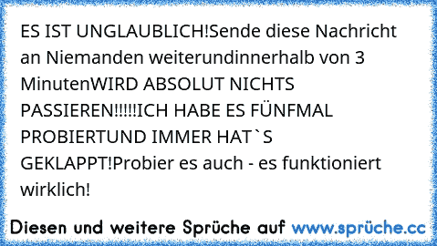 ES IST UNGLAUBLICH!
Sende diese Nachricht an Niemanden weiter
und
innerhalb von 3 Minuten
WIRD ABSOLUT NICHTS PASSIEREN!!!!!
ICH HABE ES FÜNFMAL PROBIERT
UND IMMER HAT`S GEKLAPPT!
Probier es auch - es funktioniert wirklich!