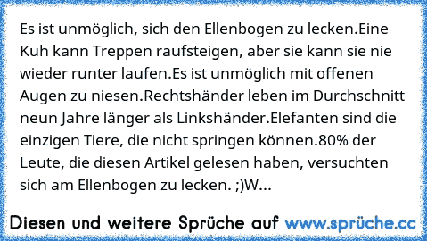 Es ist unmöglich, sich den Ellenbogen zu lecken.
Eine Kuh kann Treppen raufsteigen, aber sie kann sie nie wieder runter laufen.
Es ist unmöglich mit offenen Augen zu niesen.
Rechtshänder leben im Durchschnitt neun Jahre länger als Linkshänder.
Elefanten sind die einzigen Tiere, die nicht springen können.
80% der Leute, die diesen Artikel gelesen haben, versuchten sich am Ellenbogen zu lecken. ;...