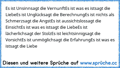 Es ist Unsinn
sagt die Vernunft
Es ist was es ist
sagt die Liebe
Es ist Unglück
sagt die Berechnung
Es ist nichts als Schmerz
sagt die Angst
Es ist aussichtslos
sagt die Einsicht
Es ist was es ist
sagt die Liebe
Es ist lächerlich
sagt der Stolz
Es ist leichtsinnig
sagt die Vorsicht
Es ist unmöglich
sagt die Erfahrung
Es ist was es ist
sagt die Liebe