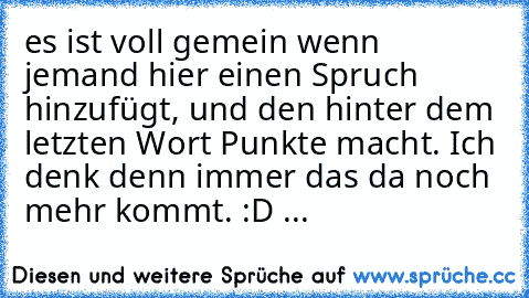 es ist voll gemein wenn jemand hier einen Spruch hinzufügt, und den hinter dem letzten Wort Punkte macht. Ich denk denn immer das da noch mehr kommt. :D ...