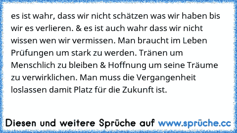 es ist wahr, dass wir nicht schätzen was wir haben bis wir es verlieren. & es ist auch wahr dass wir nicht wissen wen wir vermissen. Man braucht im Leben Prüfungen um stark zu werden. Tränen um Menschlich zu bleiben & Hoffnung um seine Träume zu verwirklichen. Man muss die Vergangenheit loslassen damit Platz für die Zukunft ist. ♥