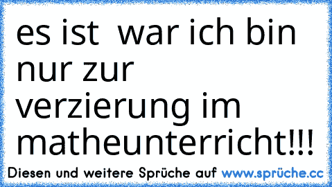 es ist  war ich bin nur zur  verzierung im matheunterricht!!!