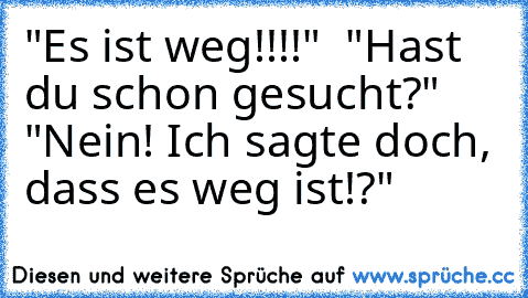 "Es ist weg!!!!"  "Hast du schon gesucht?"  "Nein! Ich sagte doch, dass es weg ist!?"