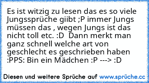 Es ist witzig zu lesen das es so viele Jungssprüche giibt ;P immer Jungs  müssen das , wegen Jungs ist das nicht toll etc. :D  Dann merkt man ganz schnell welche art von geschlecht es geschrieben haben :P
PS: Bin ein Mädchen :P ---> :D