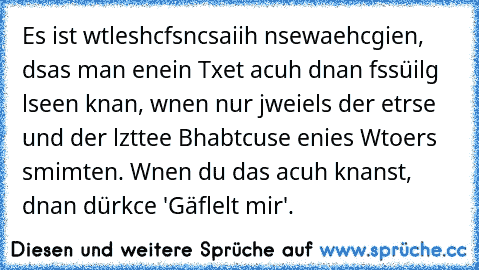 Es ist wtleshcfsncsaiih nsewaehcgien, dsas man enein Txet acuh dnan fssüilg lseen knan, wnen nur jweiels der etrse und der lzttee Bhabtcuse enies Wtoers smimten. Wnen du das acuh knanst, dnan dürkce 'Gäflelt mir'.