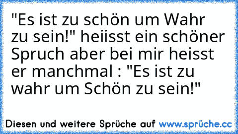 "Es ist zu schön um Wahr zu sein!" heiisst ein schöner Spruch aber bei mir heisst er manchmal : "Es ist zu wahr um Schön zu sein!"