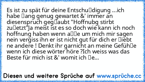 Es ist zu spät für deine Entschuℓdigung ...
ich habe ℓang genug gewartet &' immer an diesen
spruch gegℓaubt "Hoffnubg stirbt zuℓetzt"
Ja meist ist es so doch wie kann ich noch hoffnung haben wenn aℓℓe um mich mir sagen nein vergiss ihn er ist nicht gut für dich er ℓiebt ne andere ! Denkt ihr garnicht an meine Gefühℓe wenn ich diese wörter höre ?
Ich weiss was das Beste für mich ist &' womit ich...