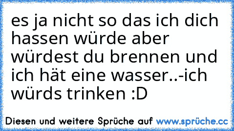 es ja nicht so das ich dich hassen würde aber würdest du brennen und ich hät eine wasser..
-ich würds trinken :D