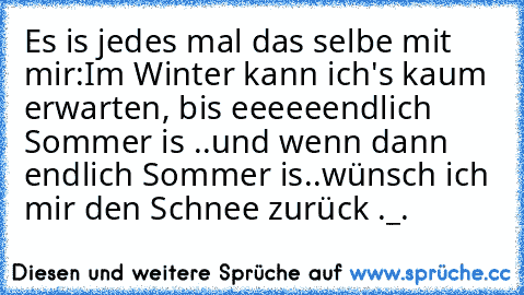 Es is jedes mal das selbe mit mir:
Im Winter kann ich's kaum erwarten, bis eeeeeendlich Sommer is ..und wenn dann endlich Sommer is..wünsch ich mir den Schnee zurück ._.