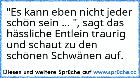 "Es kann eben nicht jeder schön sein ... ", sagt das hässliche Entlein traurig und schaut zu den schönen Schwänen auf.